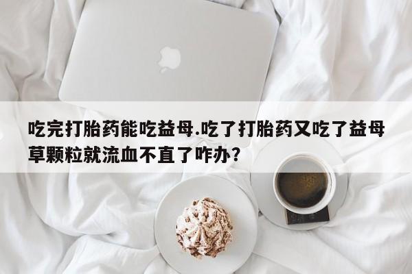 网上哪里买打胎药吃完打胎药能吃益母.吃了打胎药又吃了益母草颗粒就流血不直了咋办？