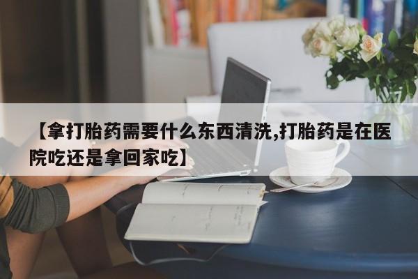 网上哪里买打胎药【拿打胎药需要什么东西清洗,打胎药是在医院吃还是拿回家吃】