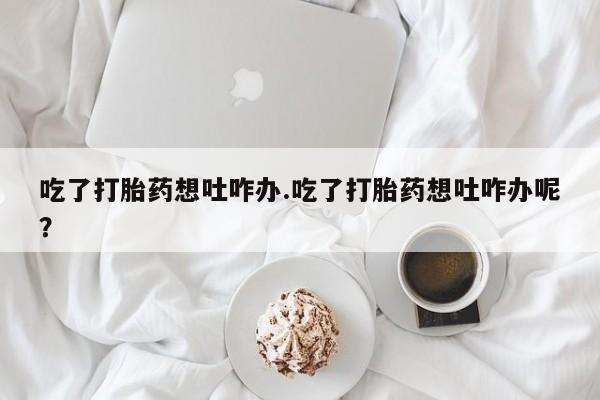 网上哪里买打胎药吃了打胎药想吐咋办.吃了打胎药想吐咋办呢？