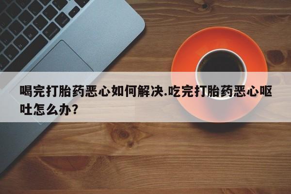 网上哪里买打胎药喝完打胎药恶心如何解决.吃完打胎药恶心呕吐怎么办？
