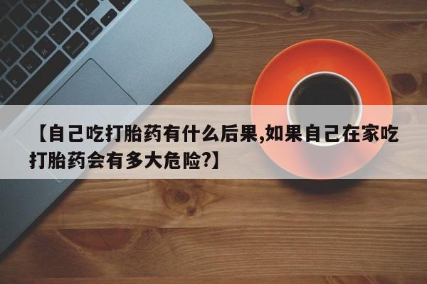 网上哪里买打胎药【自己吃打胎药有什么后果,如果自己在家吃打胎药会有多大危险?】