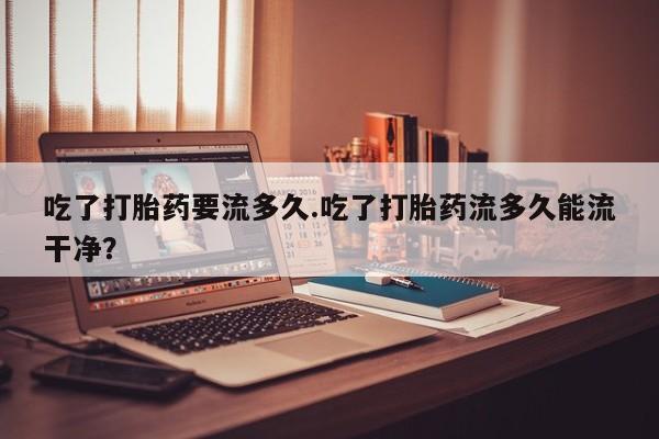 网上哪里买打胎药吃了打胎药要流多久.吃了打胎药流多久能流干净？