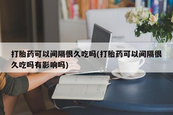 网上哪里买打胎药打胎药可以间隔很久吃吗(打胎药可以间隔很久吃吗有影响吗)