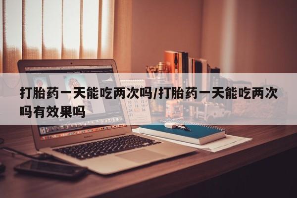 网上哪里买打胎药打胎药一天能吃两次吗/打胎药一天能吃两次吗有效果吗