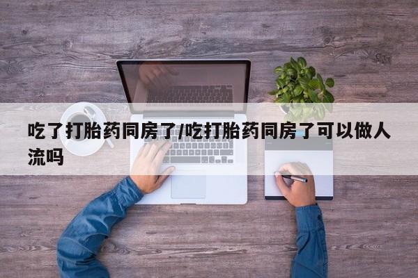 网上哪里买打胎药吃了打胎药同房了/吃打胎药同房了可以做人流吗