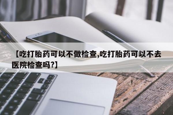 网上哪里买打胎药【吃打胎药可以不做检查,吃打胎药可以不去医院检查吗?】