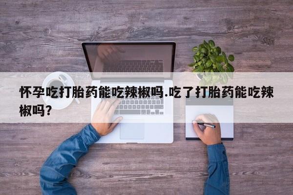 网上哪里买打胎药怀孕吃打胎药能吃辣椒吗.吃了打胎药能吃辣椒吗?
