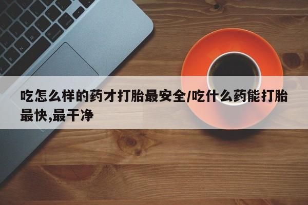 网上哪里买打胎药吃怎么样的药才打胎最安全/吃什么药能打胎最快,最干净