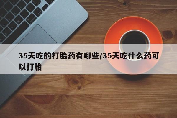 网上哪里买打胎药35天吃的打胎药有哪些/35天吃什么药可以打胎