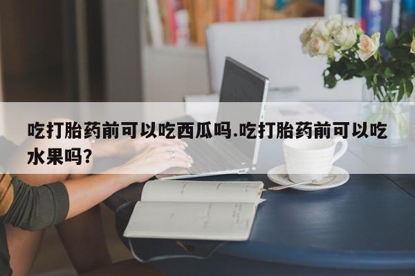 网上哪里买打胎药吃打胎药前可以吃西瓜吗.吃打胎药前可以吃水果吗？