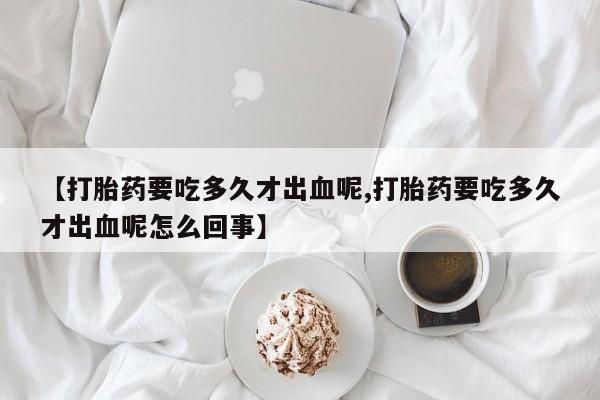 网上哪里买打胎药【打胎药要吃多久才出血呢,打胎药要吃多久才出血呢怎么回事】