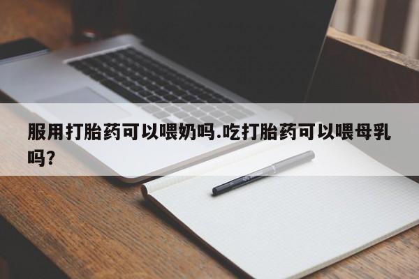 网上哪里买打胎药服用打胎药可以喂奶吗.吃打胎药可以喂母乳吗？