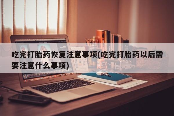 网上哪里买打胎药吃完打胎药恢复注意事项(吃完打胎药以后需要注意什么事项)