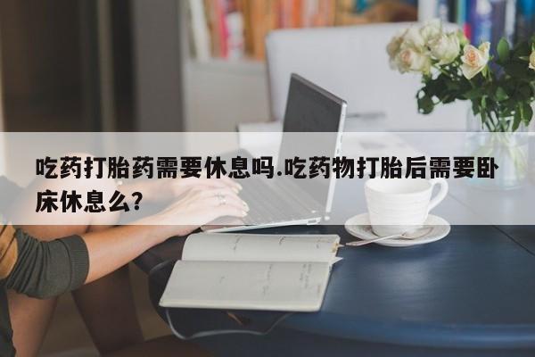 网上哪里买打胎药吃药打胎药需要休息吗.吃药物打胎后需要卧床休息么？