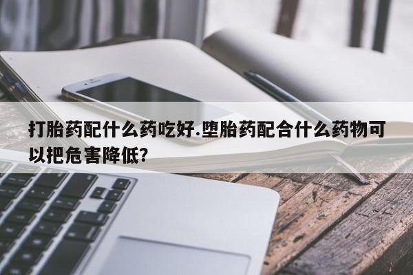网上哪里买打胎药打胎药配什么药吃好.堕胎药配合什么药物可以把危害降低？