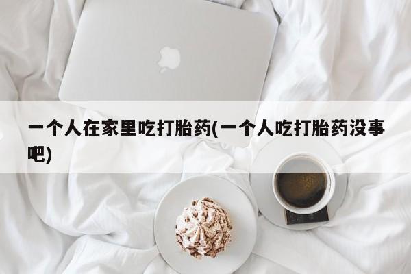 网上哪里买打胎药一个人在家里吃打胎药(一个人吃打胎药没事吧)