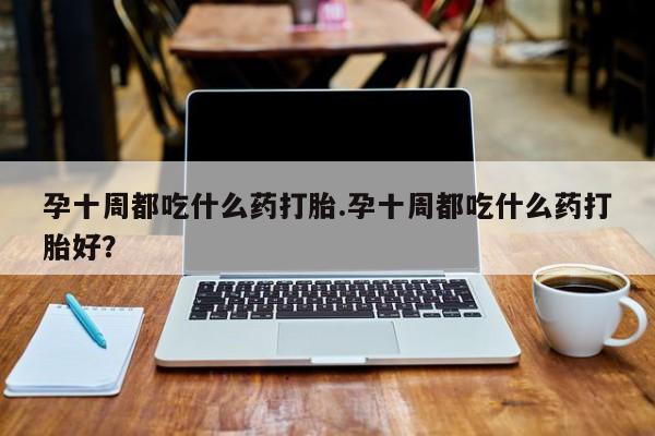 网上哪里买打胎药孕十周都吃什么药打胎.孕十周都吃什么药打胎好？