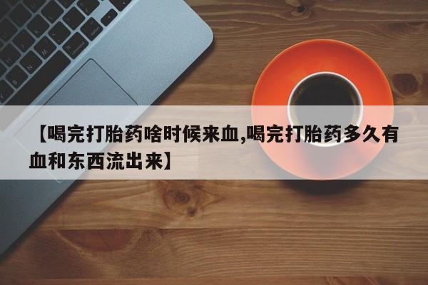 网上哪里买打胎药【喝完打胎药啥时候来血,喝完打胎药多久有血和东西流出来】