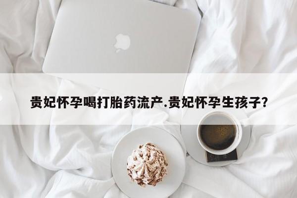 网上哪里买打胎药贵妃怀孕喝打胎药流产.贵妃怀孕生孩子？