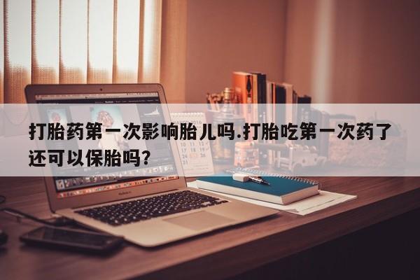 网上哪里买打胎药打胎药第一次影响胎儿吗.打胎吃第一次药了还可以保胎吗？