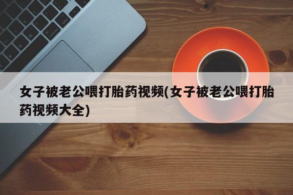 网上哪里买打胎药女子被老公喂打胎药视频(女子被老公喂打胎药视频大全)