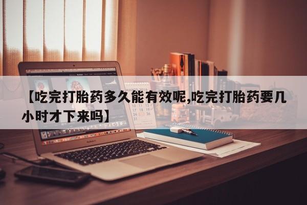 网上哪里买打胎药【吃完打胎药多久能有效呢,吃完打胎药要几小时才下来吗】