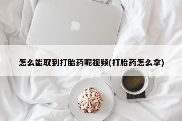网上哪里买打胎药怎么能取到打胎药呢视频(打胎药怎么拿)