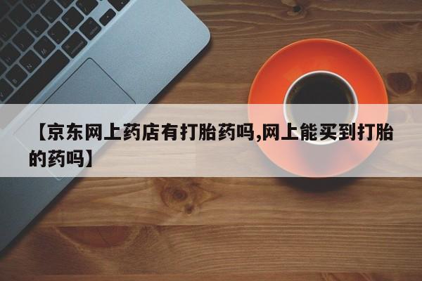 网上哪里买打胎药【京东网上药店有打胎药吗,网上能买到打胎的药吗】