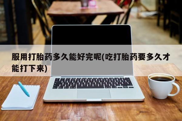 网上哪里买打胎药服用打胎药多久能好完呢(吃打胎药要多久才能打下来)