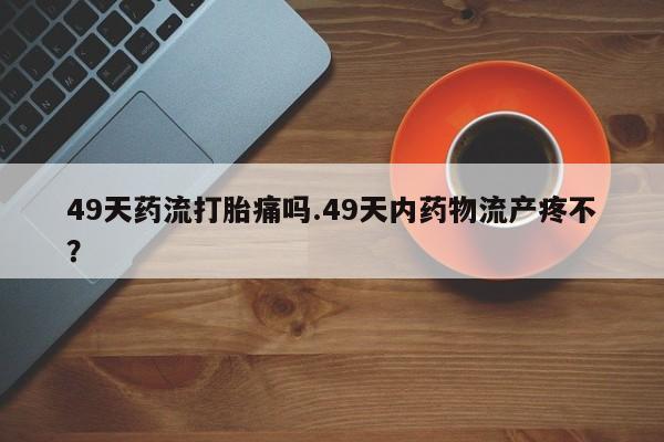 网上哪里买打胎药49天药流打胎痛吗.49天内药物流产疼不？