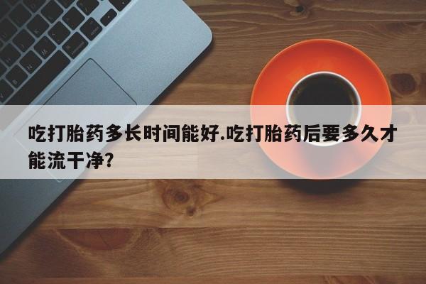 网上哪里买打胎药吃打胎药多长时间能好.吃打胎药后要多久才能流干净？