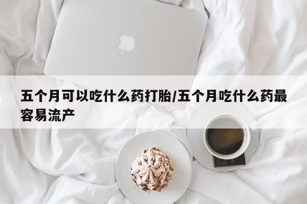 网上哪里买打胎药五个月可以吃什么药打胎/五个月吃什么药最容易流产