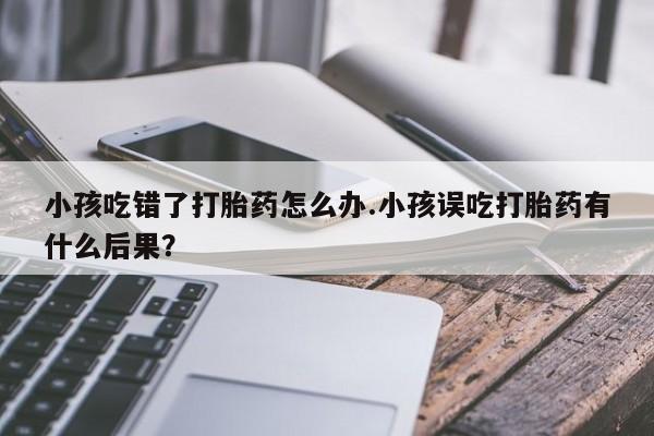 网上哪里买打胎药小孩吃错了打胎药怎么办.小孩误吃打胎药有什么后果？
