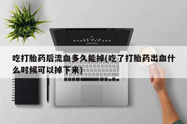 网上哪里买打胎药吃打胎药后流血多久能掉(吃了打胎药出血什么时候可以掉下来)