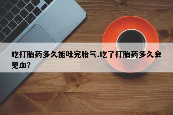 网上哪里买打胎药吃打胎药多久能吐完胎气.吃了打胎药多久会见血？