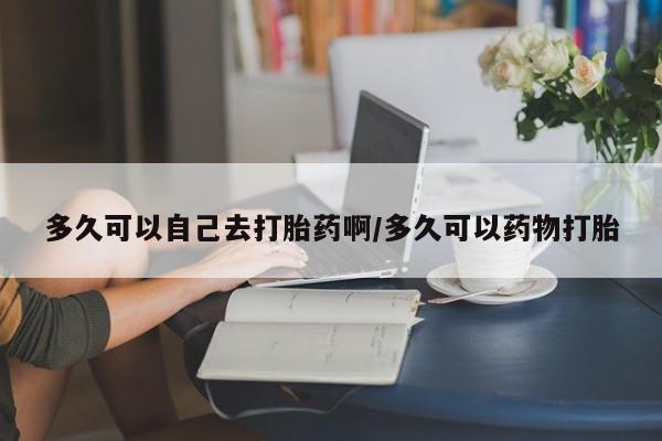 网上哪里买打胎药多久可以自己去打胎药啊/多久可以药物打胎
