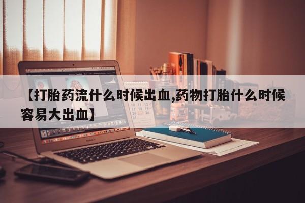网上哪里买打胎药【打胎药流什么时候出血,药物打胎什么时候容易大出血】