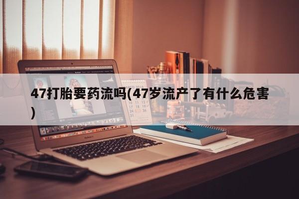 网上哪里买打胎药47打胎要药流吗(47岁流产了有什么危害)