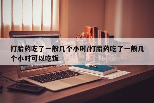 网上哪里买打胎药打胎药吃了一般几个小时/打胎药吃了一般几个小时可以吃饭