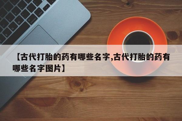 网上哪里买打胎药【古代打胎的药有哪些名字,古代打胎的药有哪些名字图片】