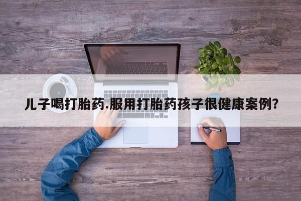 网上哪里买打胎药儿子喝打胎药.服用打胎药孩子很健康案例？