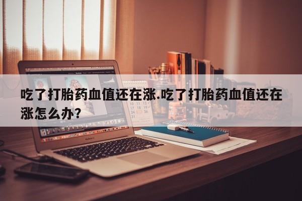 网上哪里买打胎药吃了打胎药血值还在涨.吃了打胎药血值还在涨怎么办？