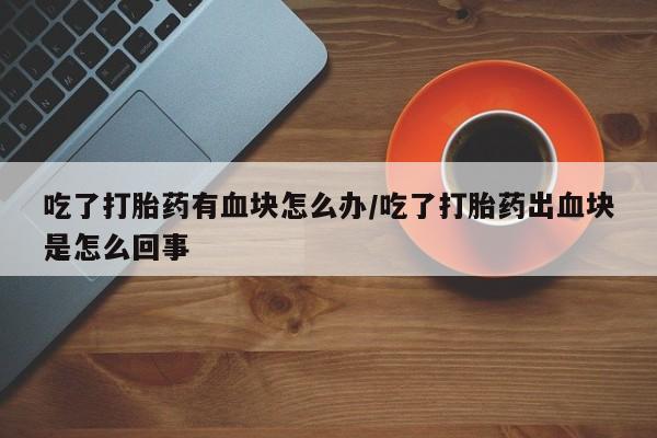 网上哪里买打胎药吃了打胎药有血块怎么办/吃了打胎药出血块是怎么回事