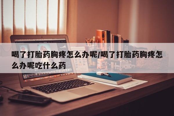 网上哪里买打胎药喝了打胎药胸疼怎么办呢/喝了打胎药胸疼怎么办呢吃什么药