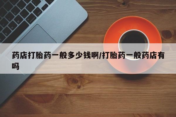 网上哪里买打胎药药店打胎药一般多少钱啊/打胎药一般药店有吗