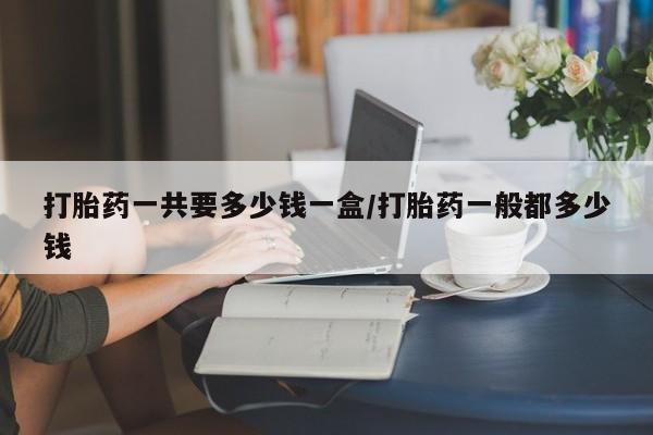网上哪里买打胎药打胎药一共要多少钱一盒/打胎药一般都多少钱