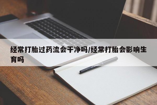 网上哪里买打胎药经常打胎过药流会干净吗/经常打胎会影响生育吗