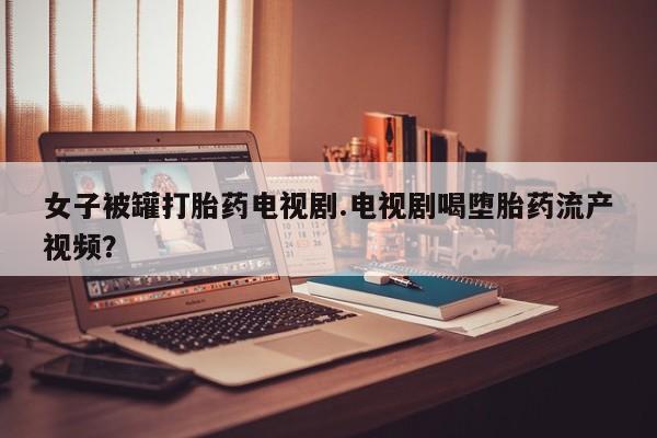 网上哪里买打胎药女子被罐打胎药电视剧.电视剧喝堕胎药流产视频？