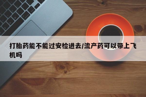 网上哪里买打胎药打胎药能不能过安检进去/流产药可以带上飞机吗
