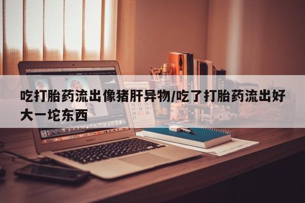 网上哪里买打胎药吃打胎药流出像猪肝异物/吃了打胎药流出好大一坨东西